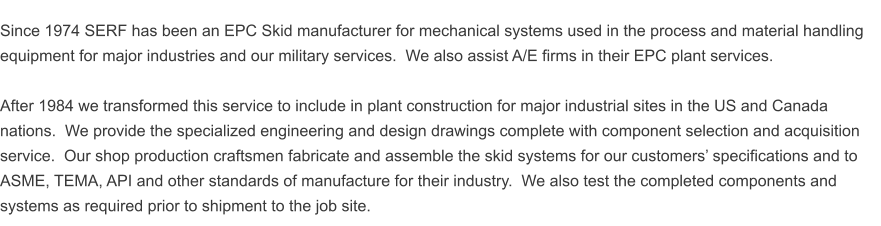 Since 1974 SERF has been an EPC Skid manufacturer for mechanical systems used in the process and material handling equipment for major industries and our military services.  We also assist A/E firms in their EPC plant services.  After 1984 we transformed this service to include in plant construction for major industrial sites in the US and Canada nations.  We provide the specialized engineering and design drawings complete with component selection and acquisition service.  Our shop production craftsmen fabricate and assemble the skid systems for our customers� specifications and to ASME, TEMA, API and other standards of manufacture for their industry.  We also test the completed components and systems as required prior to shipment to the job site.